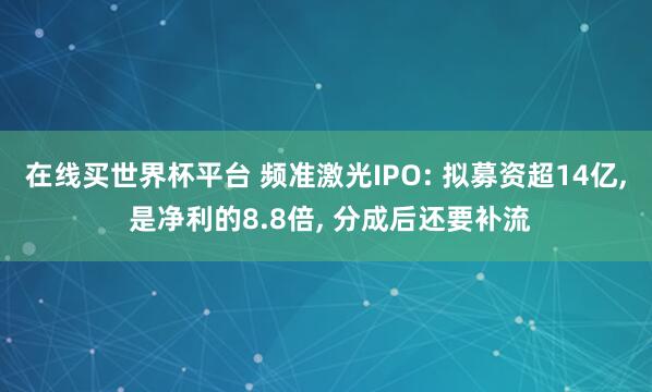 在线买世界杯平台 频准激光IPO: 拟募资超14亿, 是净利的8.8倍, 分成后还要补流