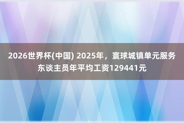 2026世界杯(中国) 2025年,寰球城镇单元服务东谈主员年平均工资129441元