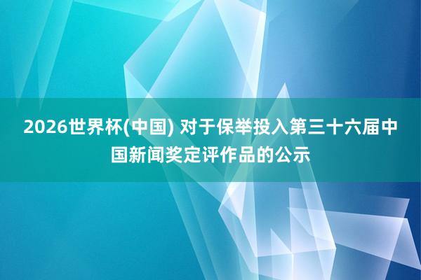 2026世界杯(中国) 对于保举投入第三十六届中国新闻奖定评作品的公示
