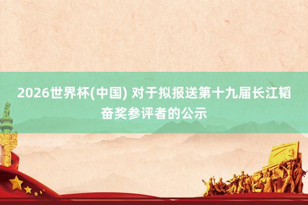 2026世界杯(中国) 对于拟报送第十九届长江韬奋奖参评者的公示