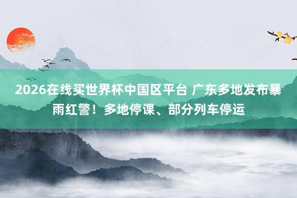 2026在线买世界杯中国区平台 广东多地发布暴雨红警！多地停课、部分列车停运