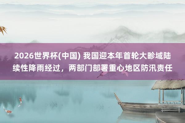 2026世界杯(中国) 我国迎本年首轮大畛域陆续性降雨经过,两部门部署重心地区防汛责任