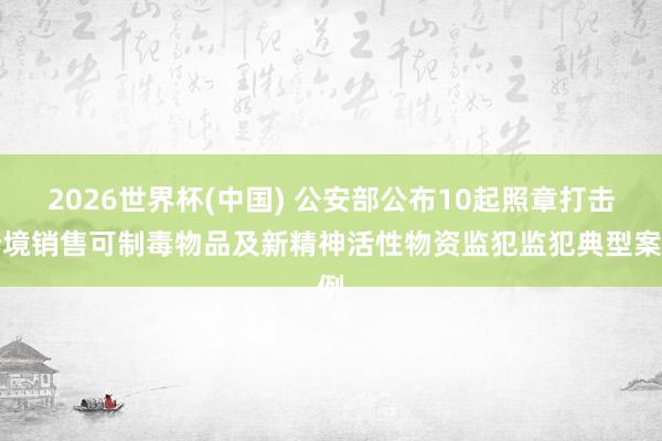 2026世界杯(中国) 公安部公布10起照章打击跨境销售可制毒物品及新精神活性物资监犯监犯典型案例