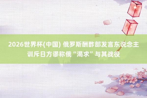 2026世界杯(中国) 俄罗斯酬酢部发言东说念主训斥日方谬称俄“渴求”与其战役