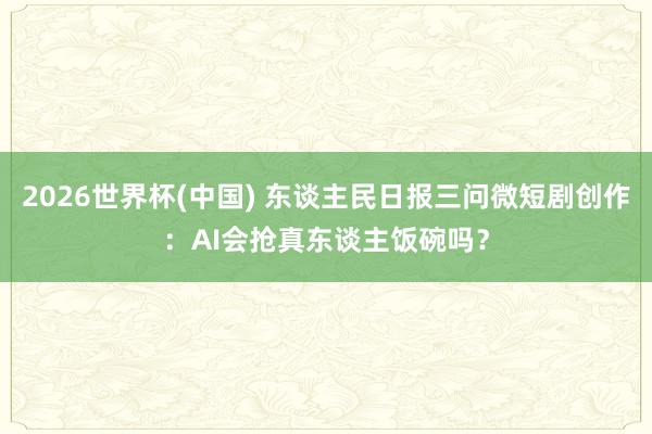 2026世界杯(中国) 东谈主民日报三问微短剧创作:AI会抢真东谈主饭碗吗?