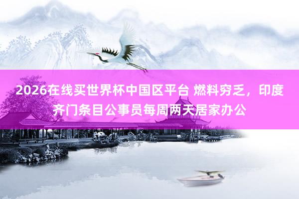 2026在线买世界杯中国区平台 燃料穷乏,印度齐门条目公事员每周两天居家办公