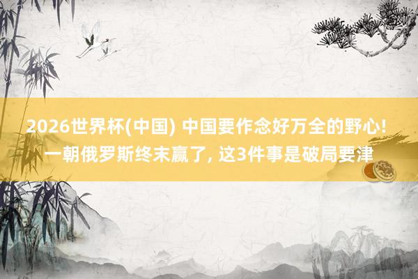 2026世界杯(中国) 中国要作念好万全的野心! 一朝俄罗斯终末赢了, 这3件事是破局要津
