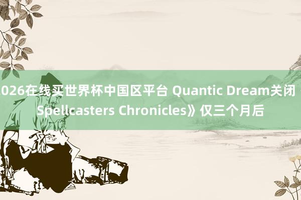 2026在线买世界杯中国区平台 Quantic Dream关闭《Spellcasters Chronicles》仅三个月后