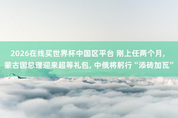 2026在线买世界杯中国区平台 刚上任两个月, 蒙古国总理迎来超等礼包, 中俄将躬行“添砖加瓦”