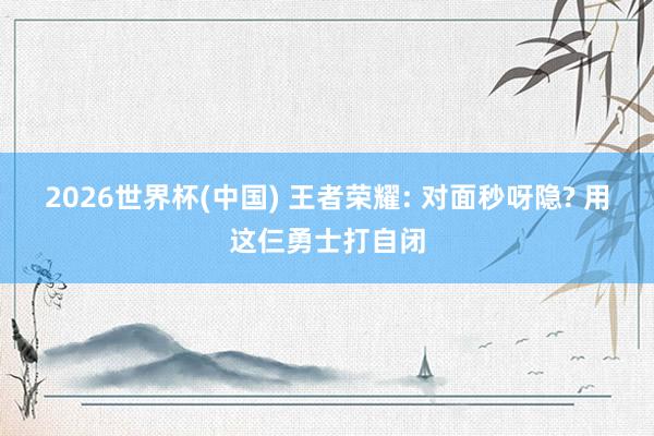2026世界杯(中国) 王者荣耀: 对面秒呀隐? 用这仨勇士打自闭