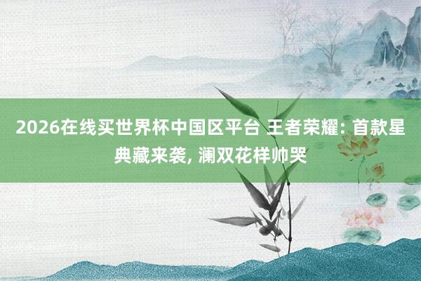 2026在线买世界杯中国区平台 王者荣耀: 首款星典藏来袭, 澜双花样帅哭