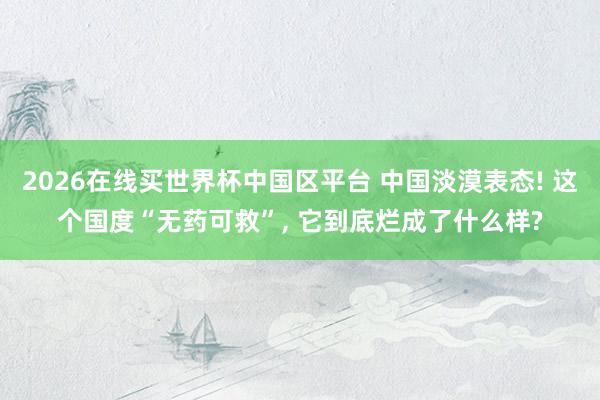 2026在线买世界杯中国区平台 中国淡漠表态! 这个国度“无药可救”, 它到底烂成了什么样?