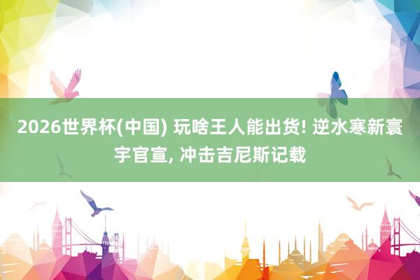 2026世界杯(中国) 玩啥王人能出货! 逆水寒新寰宇官宣, 冲击吉尼斯记载