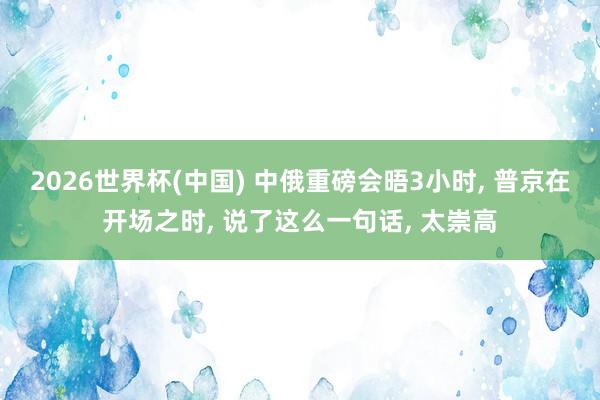 2026世界杯(中国) 中俄重磅会晤3小时, 普京在开场之时, 说了这么一句话, 太崇高