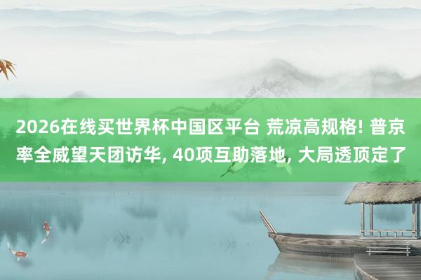 2026在线买世界杯中国区平台 荒凉高规格! 普京率全威望天团访华, 40项互助落地, 大局透顶定了