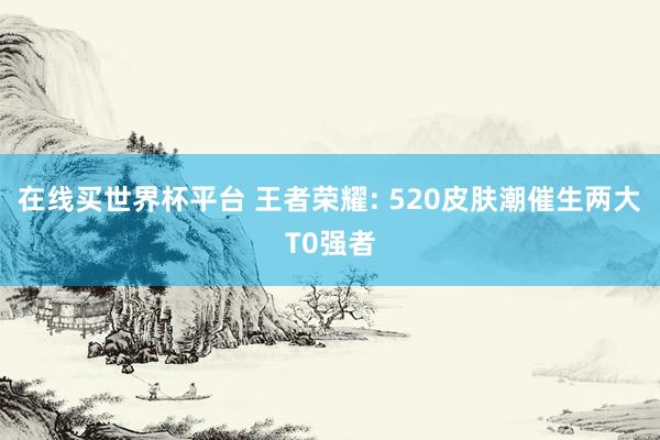 在线买世界杯平台 王者荣耀: 520皮肤潮催生两大T0强者