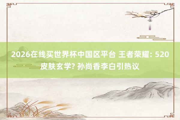 2026在线买世界杯中国区平台 王者荣耀: 520皮肤玄学? 孙尚香李白引热议