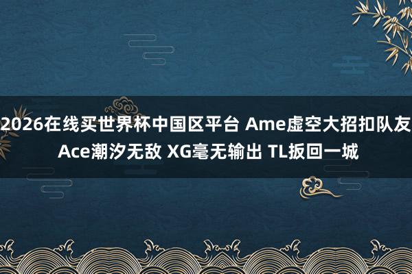 2026在线买世界杯中国区平台 Ame虚空大招扣队友 Ace潮汐无敌 XG毫无输出 TL扳回一城