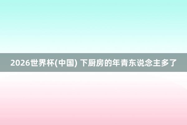 2026世界杯(中国) 下厨房的年青东说念主多了