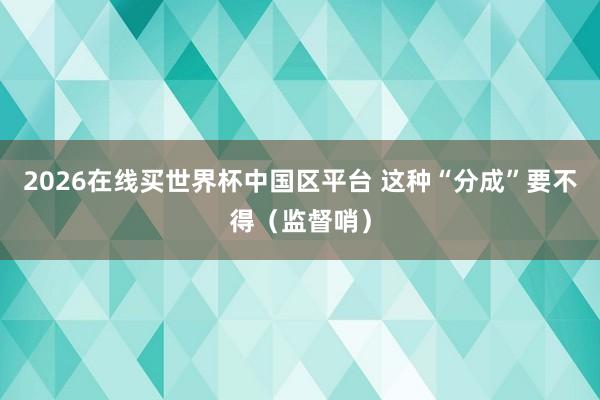 2026在线买世界杯中国区平台 这种“分成”要不得(监督哨)