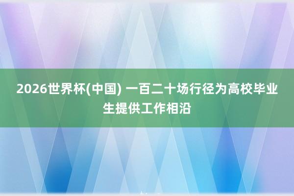 2026世界杯(中国) 一百二十场行径为高校毕业生提供工作相沿