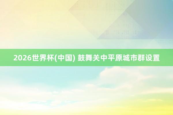 2026世界杯(中国) 鼓舞关中平原城市群设置