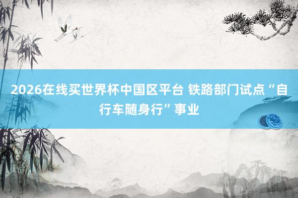 2026在线买世界杯中国区平台 铁路部门试点“自行车随身行”事业