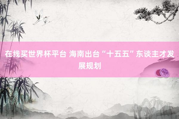 在线买世界杯平台 海南出台“十五五”东谈主才发展规划