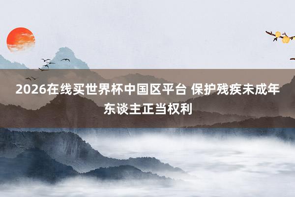 2026在线买世界杯中国区平台 保护残疾未成年东谈主正当权利