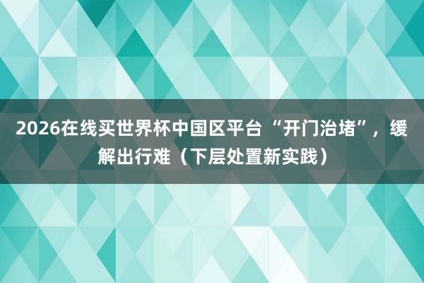 2026在线买世界杯中国区平台 “开门治堵”,缓解出行难(下层处置新实践)
