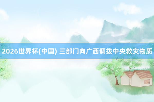 2026世界杯(中国) 三部门向广西调拨中央救灾物质