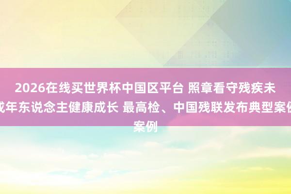 2026在线买世界杯中国区平台 照章看守残疾未成年东说念主健康成长 最高检、中国残联发布典型案例