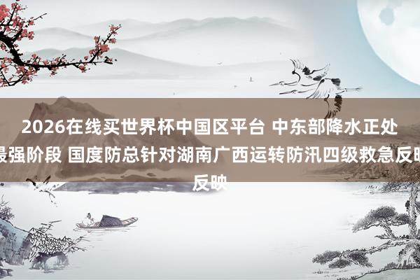 2026在线买世界杯中国区平台 中东部降水正处最强阶段 国度防总针对湖南广西运转防汛四级救急反映