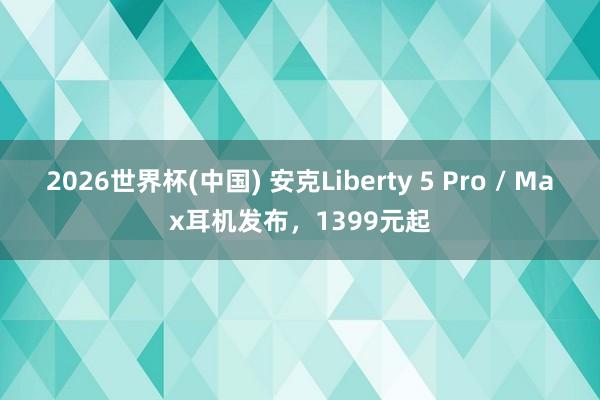 2026世界杯(中国) 安克Liberty 5 Pro / Max耳机发布,1399元起