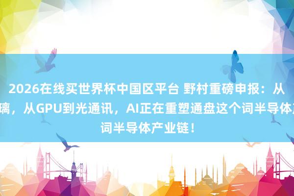 2026在线买世界杯中国区平台 野村重磅申报:从硅到玻璃,从GPU到光通讯,AI正在重塑通盘这个词半导体产业链!