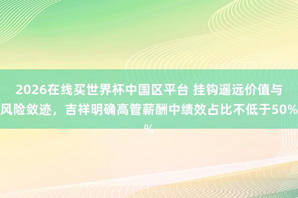 2026在线买世界杯中国区平台 挂钩遥远价值与风险敛迹,吉祥明确高管薪酬中绩效占比不低于50%