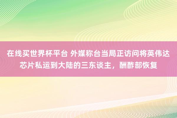 在线买世界杯平台 外媒称台当局正访问将英伟达芯片私运到大陆的三东谈主，酬酢部恢复