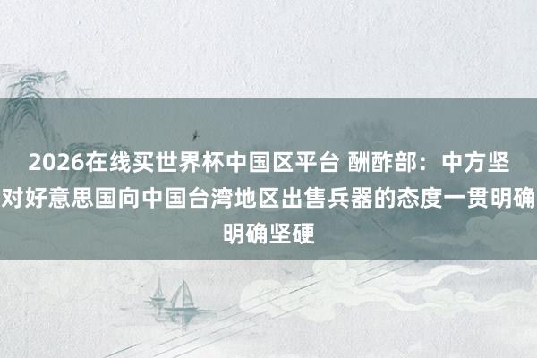 2026在线买世界杯中国区平台 酬酢部:中方坚决反对好意思国向中国台湾地区出售兵器的态度一贯明确坚硬