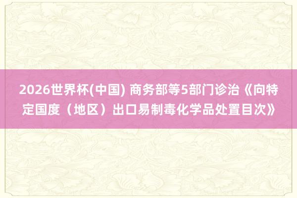 2026世界杯(中国) 商务部等5部门诊治《向特定国度(地区)出口易制毒化学品处置目次》
