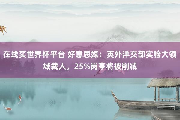 在线买世界杯平台 好意思媒:英外洋交部实验大领域裁人,25%岗亭将被削减