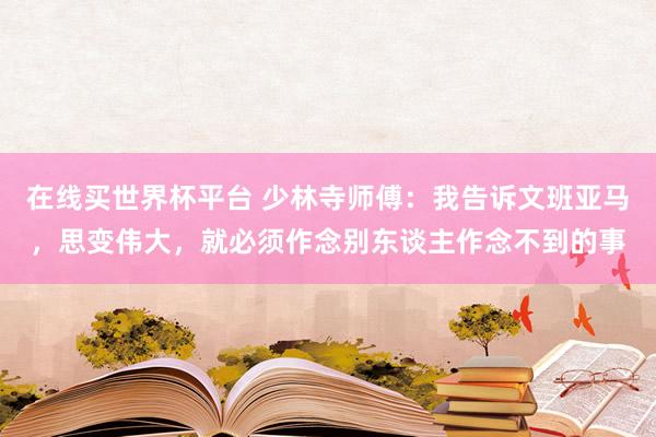 在线买世界杯平台 少林寺师傅:我告诉文班亚马,思变伟大,就必须作念别东谈主作念不到的事