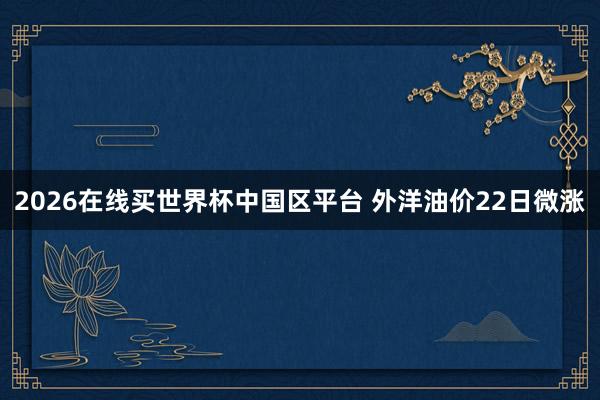 2026在线买世界杯中国区平台 外洋油价22日微涨