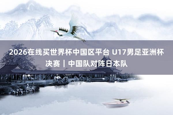 2026在线买世界杯中国区平台 U17男足亚洲杯决赛|中国队对阵日本队