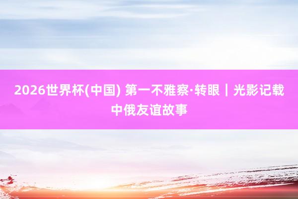 2026世界杯(中国) 第一不雅察·转眼|光影记载中俄友谊故事