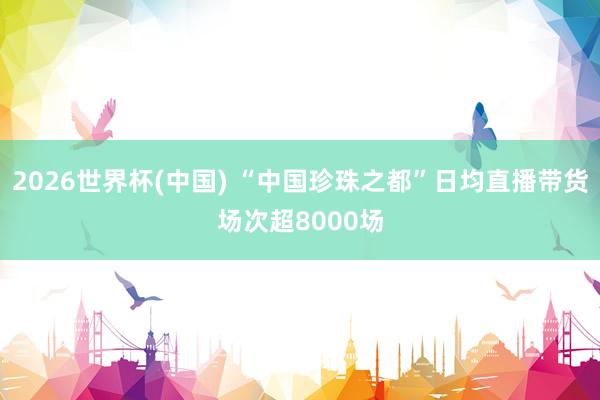 2026世界杯(中国) “中国珍珠之都”日均直播带货场次超8000场