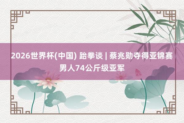 2026世界杯(中国) 跆拳谈 | 蔡兆勋夺得亚锦赛男人74公斤级亚军
