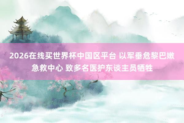 2026在线买世界杯中国区平台 以军垂危黎巴嫩急救中心 致多名医护东谈主员牺牲