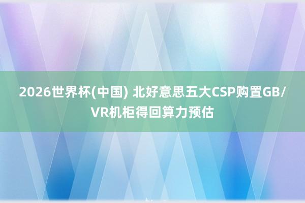 2026世界杯(中国) 北好意思五大CSP购置GB/VR机柜得回算力预估