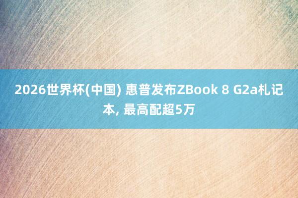 2026世界杯(中国) 惠普发布ZBook 8 G2a札记本, 最高配超5万