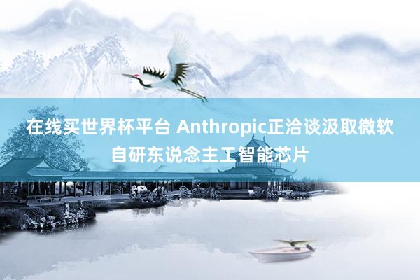 在线买世界杯平台 Anthropic正洽谈汲取微软自研东说念主工智能芯片
